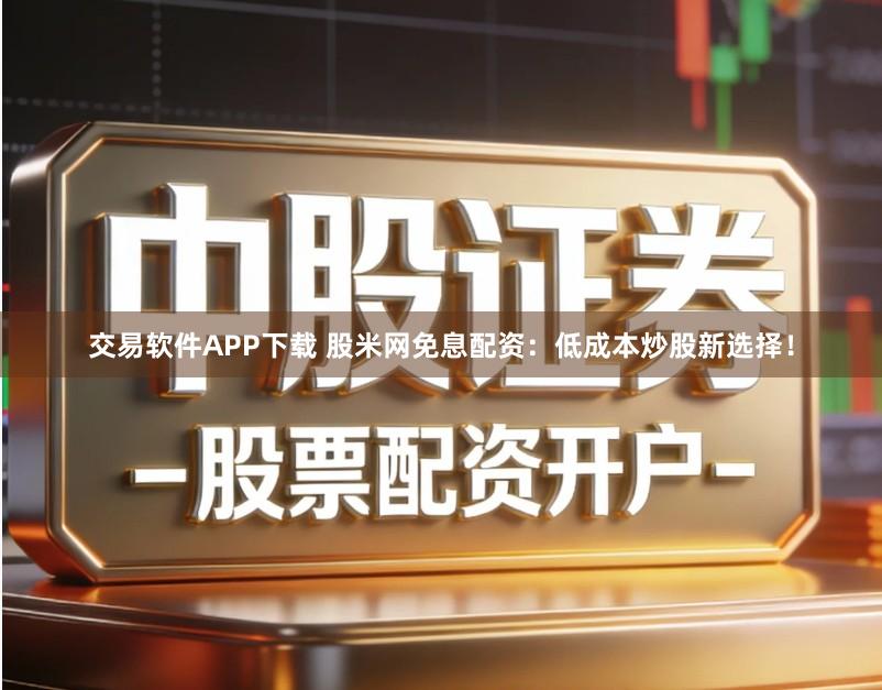 交易软件APP下载 股米网免息配资：低成本炒股新选择！