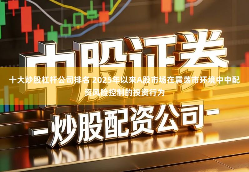 十大炒股杠杆公司排名 2025年以来A股市场在震荡市环境中中配资风险控制的投资行为