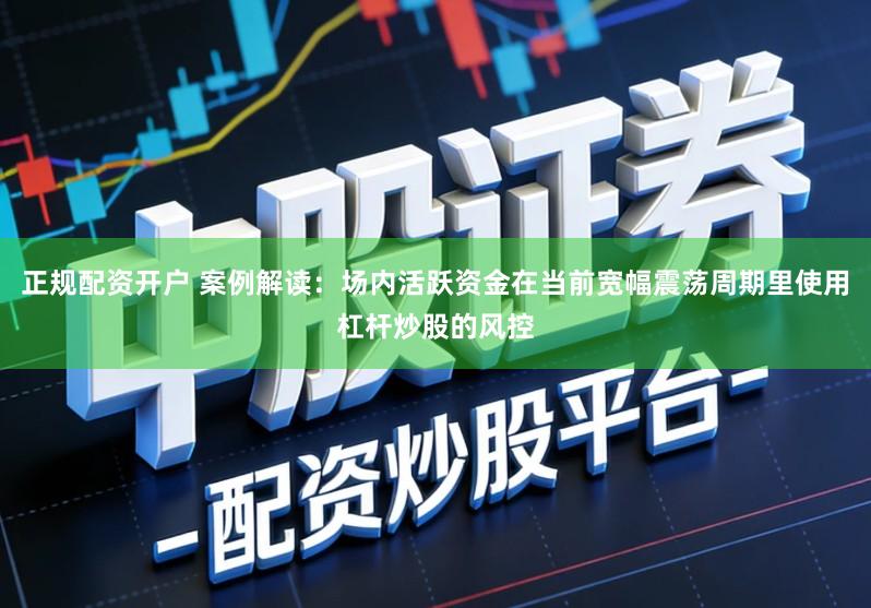 正规配资开户 案例解读：场内活跃资金在当前宽幅震荡周期里使用杠杆炒股的风控