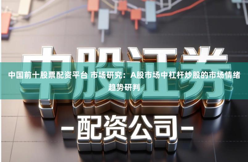 中国前十股票配资平台 市场研究：A股市场中杠杆炒股的市场情绪趋势研判
