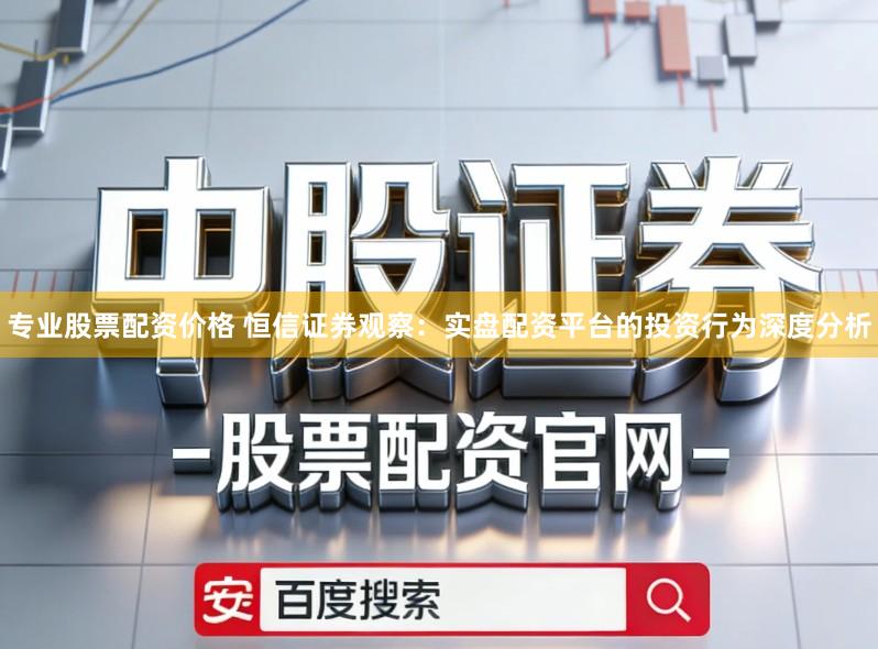 专业股票配资价格 恒信证券观察:实盘配资平台的投资行为深度分析