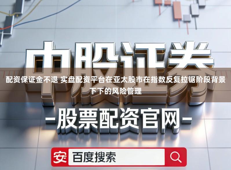 配资保证金不退 实盘配资平台在亚太股市在指数反复拉锯阶段背景下下的风险管理