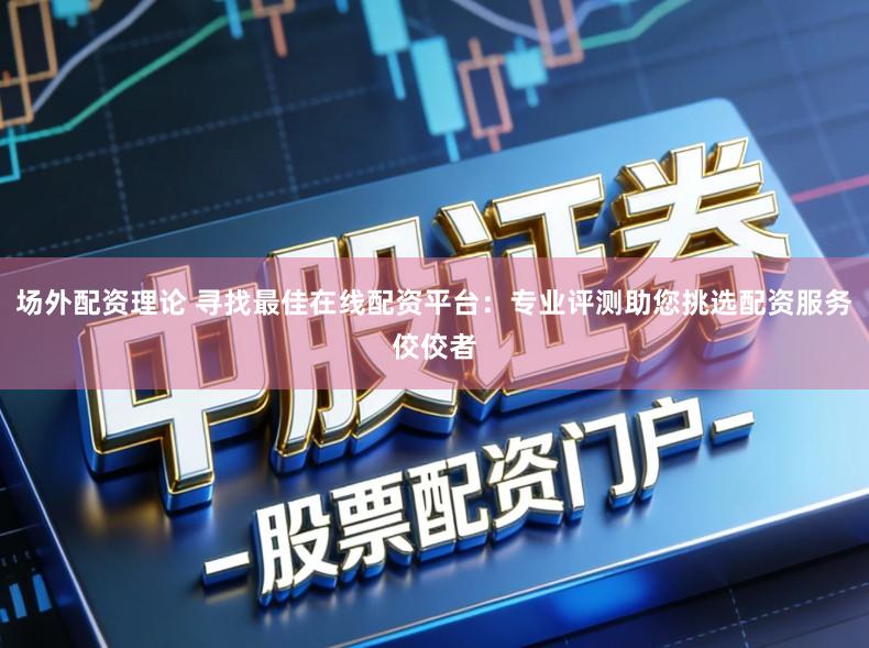 场外配资理论 寻找最佳在线配资平台:专业评测助您挑选配资服务佼佼者