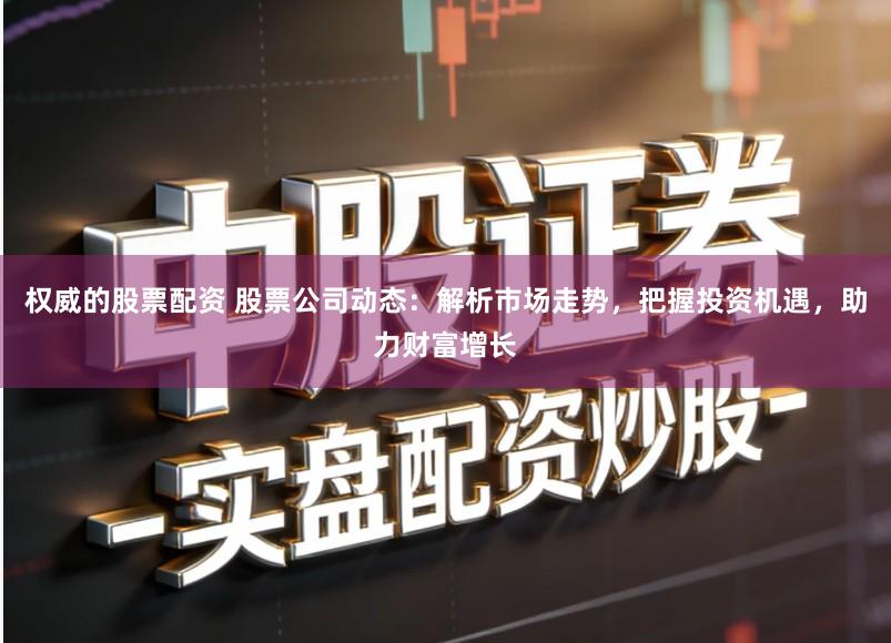 权威的股票配资 股票公司动态:解析市场走势,把握投资机遇,助力财富增长