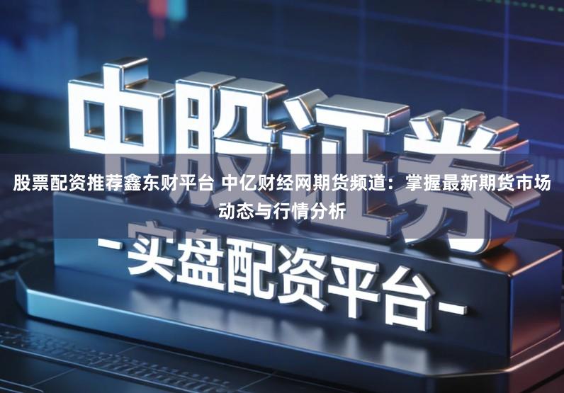 股票配资推荐鑫东财平台 中亿财经网期货频道：掌握最新期货市场动态与行情分析