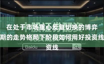 在处于市场重心反复切换的博弈期的走势格局下阶段如何用好投资线