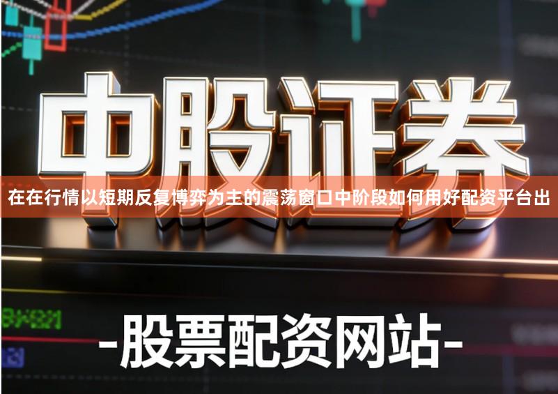 在在行情以短期反复博弈为主的震荡窗口中阶段如何用好配资平台出