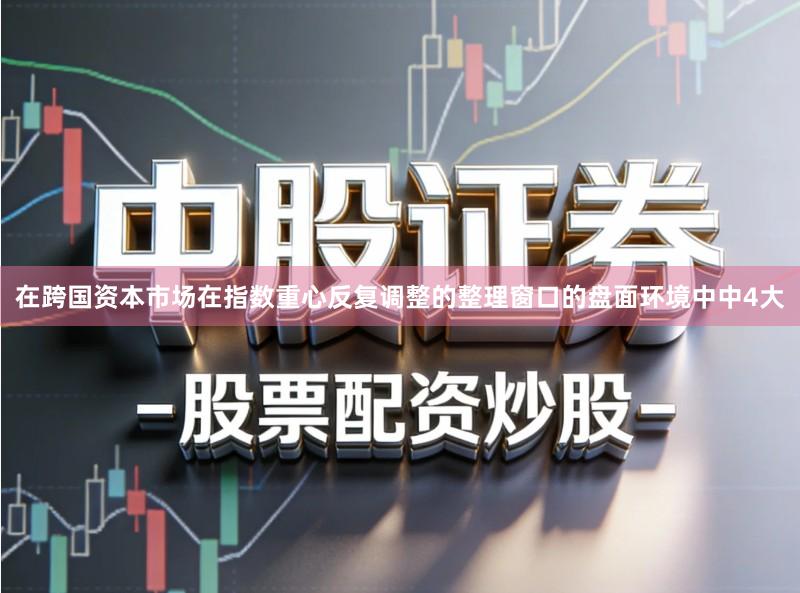 在跨国资本市场在指数重心反复调整的整理窗口的盘面环境中中4大