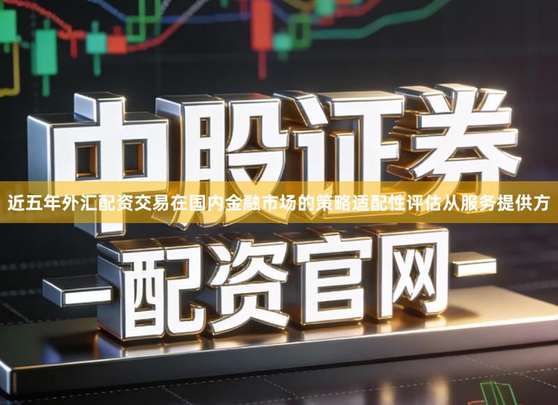 近五年外汇配资交易在国内金融市场的策略适配性评估从服务提供方