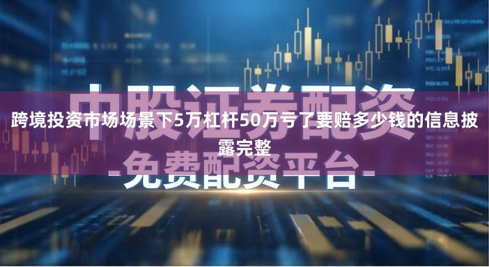 跨境投资市场场景下5万杠杆50万亏了要赔多少钱的信息披露完整